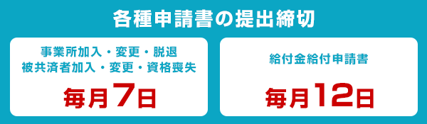 [各種申請書の提出締切]事業所加入・変更・脱退／被共済者加入・変更・資格喪失は毎月7日、給付金給付申請書は毎月12日